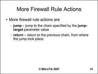 More Firewall Rule Actions
●   More firewall rule actions are
    –   jump – jump to the chain specified by the jump-
        target parameter value
    –   return – return to the previous chain, from where
        the jump took place




                        © MikroTik 2007                     41
 