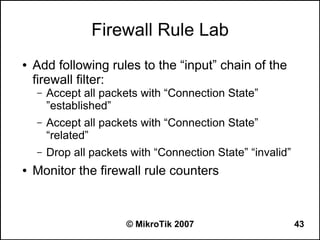 Firewall Rule Lab
●   Add following rules to the “input” chain of the
    firewall filter:
    –   Accept all packets with “Connection State”
        ”established”
    –   Accept all packets with “Connection State”
        “related”
    –   Drop all packets with “Connection State” “invalid”
●   Monitor the firewall rule counters



                        © MikroTik 2007                      43
 