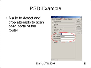 PSD Example
●   A rule to detect and
    drop attempts to scan
    open ports of the
    router




                    © MikroTik 2007   45
 