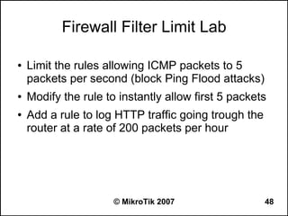 Firewall Filter Limit Lab

●   Limit the rules allowing ICMP packets to 5
    packets per second (block Ping Flood attacks)
●   Modify the rule to instantly allow first 5 packets
●   Add a rule to log HTTP traffic going trough the
    router at a rate of 200 packets per hour




                      © MikroTik 2007                 48
 