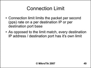 Connection Limit
●   Connection limit limits the packet per second
    (pps) rate on a per destination IP or per
    destination port base
●   As opposed to the limit match, every destination
    IP address / destination port has it's own limit




                     © MikroTik 2007                49
 