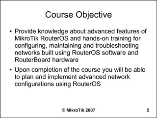 Course Objective
●   Provide knowledge about advanced features of
    MikroTik RouterOS and hands-on training for
    configuring, maintaining and troubleshooting
    networks built using RouterOS software and
    RouterBoard hardware
●   Upon completion of the course you will be able
    to plan and implement advanced network
    configurations using RouterOS



                    © MikroTik 2007                  5
 