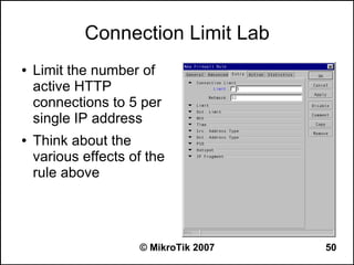 Connection Limit Lab
●   Limit the number of
    active HTTP
    connections to 5 per
    single IP address
●   Think about the
    various effects of the
    rule above




                     © MikroTik 2007   50
 