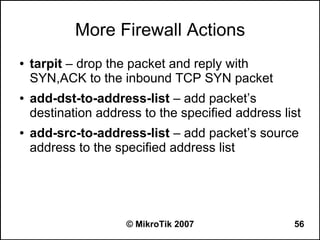 More Firewall Actions
●   tarpit – drop the packet and reply with
    SYN,ACK to the inbound TCP SYN packet
●   add-dst-to-address-list – add packet’s
    destination address to the specified address list
●   add-src-to-address-list – add packet’s source
    address to the specified address list




                     © MikroTik 2007               56
 