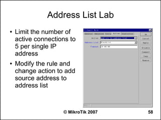 Address List Lab
●   Limit the number of
    active connections to
    5 per single IP
    address
●   Modify the rule and
    change action to add
    source address to
    address list



                    © MikroTik 2007   58
 