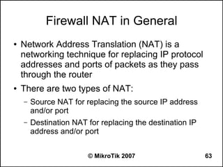 Firewall NAT in General
●   Network Address Translation (NAT) is a
    networking technique for replacing IP protocol
    addresses and ports of packets as they pass
    through the router
●   There are two types of NAT:
    –   Source NAT for replacing the source IP address
        and/or port
    –   Destination NAT for replacing the destination IP
        address and/or port


                        © MikroTik 2007                    63
 