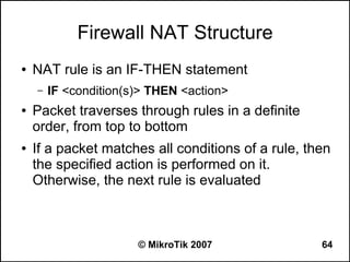 Firewall NAT Structure
●   NAT rule is an IF-THEN statement
    –   IF <condition(s)> THEN <action>
●   Packet traverses through rules in a definite
    order, from top to bottom
●   If a packet matches all conditions of a rule, then
    the specified action is performed on it.
    Otherwise, the next rule is evaluated



                       © MikroTik 2007              64
 