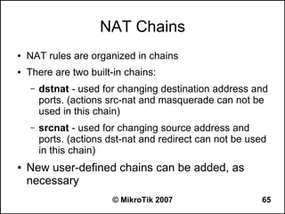 NAT Chains
●   NAT rules are organized in chains
●   There are two built-in chains:
    –   dstnat - used for changing destination address and
        ports. (actions src-nat and masquerade can not be
        used in this chain)
    –   srcnat - used for changing source address and
        ports. (actions dst-nat and redirect can not be used
        in this chain)
●   New user-defined chains can be added, as
    necessary
                        © MikroTik 2007                    65
 