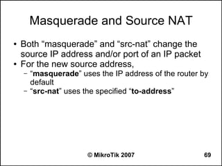 Masquerade and Source NAT
●   Both “masquerade” and “src-nat” change the
    source IP address and/or port of an IP packet
●   For the new source address,
    –   “masquerade” uses the IP address of the router by
        default
    –   “src-nat” uses the specified “to-address”




                       © MikroTik 2007                 69
 