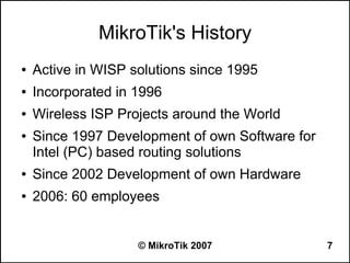 MikroTik's History
●   Active in WISP solutions since 1995
●   Incorporated in 1996
●   Wireless ISP Projects around the World
●   Since 1997 Development of own Software for
    Intel (PC) based routing solutions
●   Since 2002 Development of own Hardware
●   2006: 60 employees


                    © MikroTik 2007              7
 