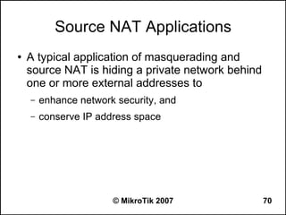 Source NAT Applications
●   A typical application of masquerading and
    source NAT is hiding a private network behind
    one or more external addresses to
    –   enhance network security, and
    –   conserve IP address space




                       © MikroTik 2007              70
 