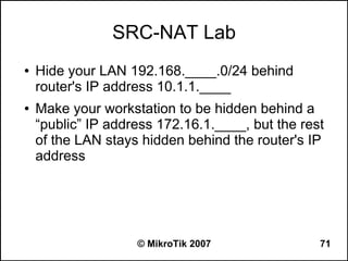 SRC-NAT Lab
●   Hide your LAN 192.168.____.0/24 behind
    router's IP address 10.1.1.____
●   Make your workstation to be hidden behind a
    “public” IP address 172.16.1.____, but the rest
    of the LAN stays hidden behind the router's IP
    address




                    © MikroTik 2007               71
 