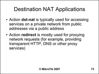 Destination NAT Applications
●   Action dst-nat is typically used for accessing
    services on a private network from public
    addresses via a public address
●   Action redirect is mostly used for proxying
    network requests (for example, providing
    transparent HTTP, DNS or other proxy
    services)




                     © MikroTik 2007                 73
 