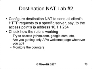 Destination NAT Lab #2
●   Configure destination NAT to send all client's
    HTTP requests to a specific server, say, to the
    access point's ip address 10.1.1.254
●   Check how the rule is working
    –   Try to access yahoo.com, google.com, etc.
    –   Are you getting only AP's welcome page wherever
        you go?
    –   Monitore the counters




                       © MikroTik 2007                75
 