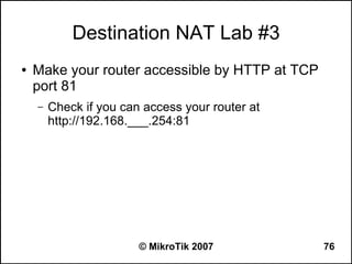 Destination NAT Lab #3
●   Make your router accessible by HTTP at TCP
    port 81
    –   Check if you can access your router at
        http://192.168.___.254:81




                        © MikroTik 2007          76
 