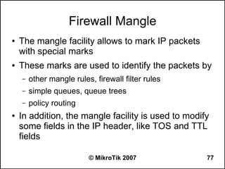 Firewall Mangle
●   The mangle facility allows to mark IP packets
    with special marks
●   These marks are used to identify the packets by
    –   other mangle rules, firewall filter rules
    –   simple queues, queue trees
    –   policy routing
●   In addition, the mangle facility is used to modify
    some fields in the IP header, like TOS and TTL
    fields

                          © MikroTik 2007            77
 