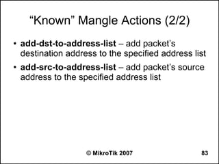 “Known” Mangle Actions (2/2)
●   add-dst-to-address-list – add packet’s
    destination address to the specified address list
●   add-src-to-address-list – add packet’s source
    address to the specified address list




                     © MikroTik 2007               83
 