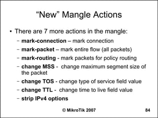 “New” Mangle Actions
●   There are 7 more actions in the mangle:
    –   mark-connection – mark connection
    –   mark-packet – mark entire flow (all packets)
    –   mark-routing - mark packets for policy routing
    –   change MSS - change maximum segment size of
        the packet
    –   change TOS - change type of service field value
    –   change TTL - change time to live field value
    –   strip IPv4 options

                        © MikroTik 2007                   84
 
