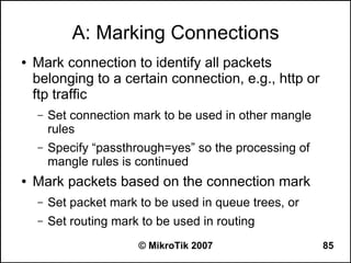 A: Marking Connections
●   Mark connection to identify all packets
    belonging to a certain connection, e.g., http or
    ftp traffic
    –   Set connection mark to be used in other mangle
        rules
    –   Specify “passthrough=yes” so the processing of
        mangle rules is continued
●   Mark packets based on the connection mark
    –   Set packet mark to be used in queue trees, or
    –   Set routing mark to be used in routing
                        © MikroTik 2007                  85
 