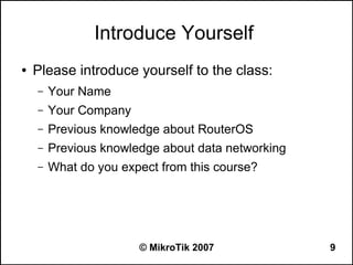 Introduce Yourself
●   Please introduce yourself to the class:
    –   Your Name
    –   Your Company
    –   Previous knowledge about RouterOS
    –   Previous knowledge about data networking
    –   What do you expect from this course?




                       © MikroTik 2007             9
 