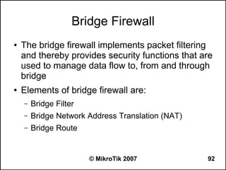 Bridge Firewall
●   The bridge firewall implements packet filtering
    and thereby provides security functions that are
    used to manage data flow to, from and through
    bridge
●   Elements of bridge firewall are:
    –   Bridge Filter
    –   Bridge Network Address Translation (NAT)
    –   Bridge Route


                        © MikroTik 2007            92
 