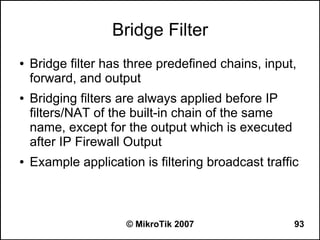 Bridge Filter
●   Bridge filter has three predefined chains, input,
    forward, and output
●   Bridging filters are always applied before IP
    filters/NAT of the built-in chain of the same
    name, except for the output which is executed
    after IP Firewall Output
●   Example application is filtering broadcast traffic



                     © MikroTik 2007                 93
 