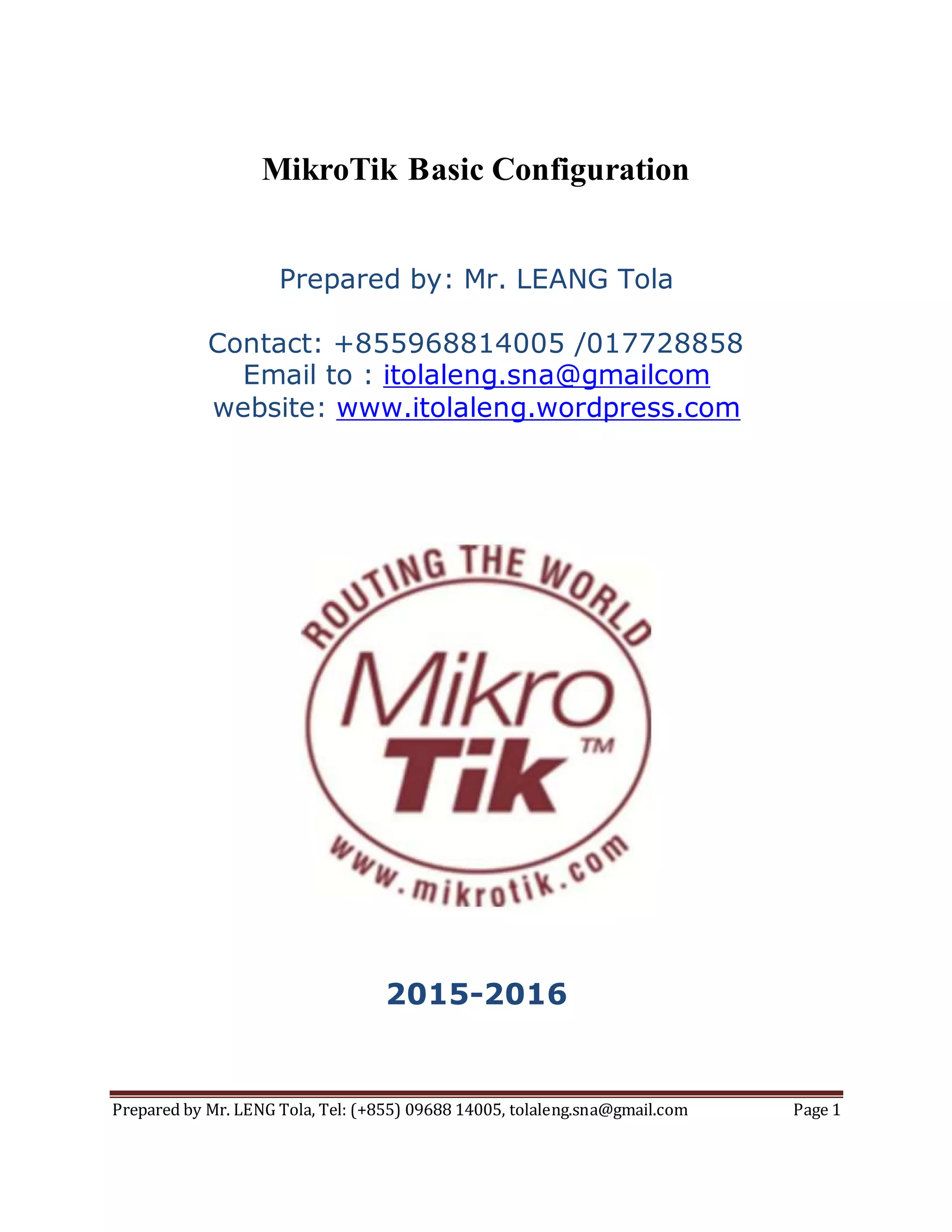 Prepared by Mr. LENG Tola, Tel: (+855) 09688 14005, tolaleng.sna@gmail.com Page 1
MikroTik Basic Configuration
Prepared by: Mr. LEANG Tola
Contact: +855968814005 /017728858
Email to : itolaleng.sna@gmailcom
website: www.itolaleng.wordpress.com
2015-2016
 