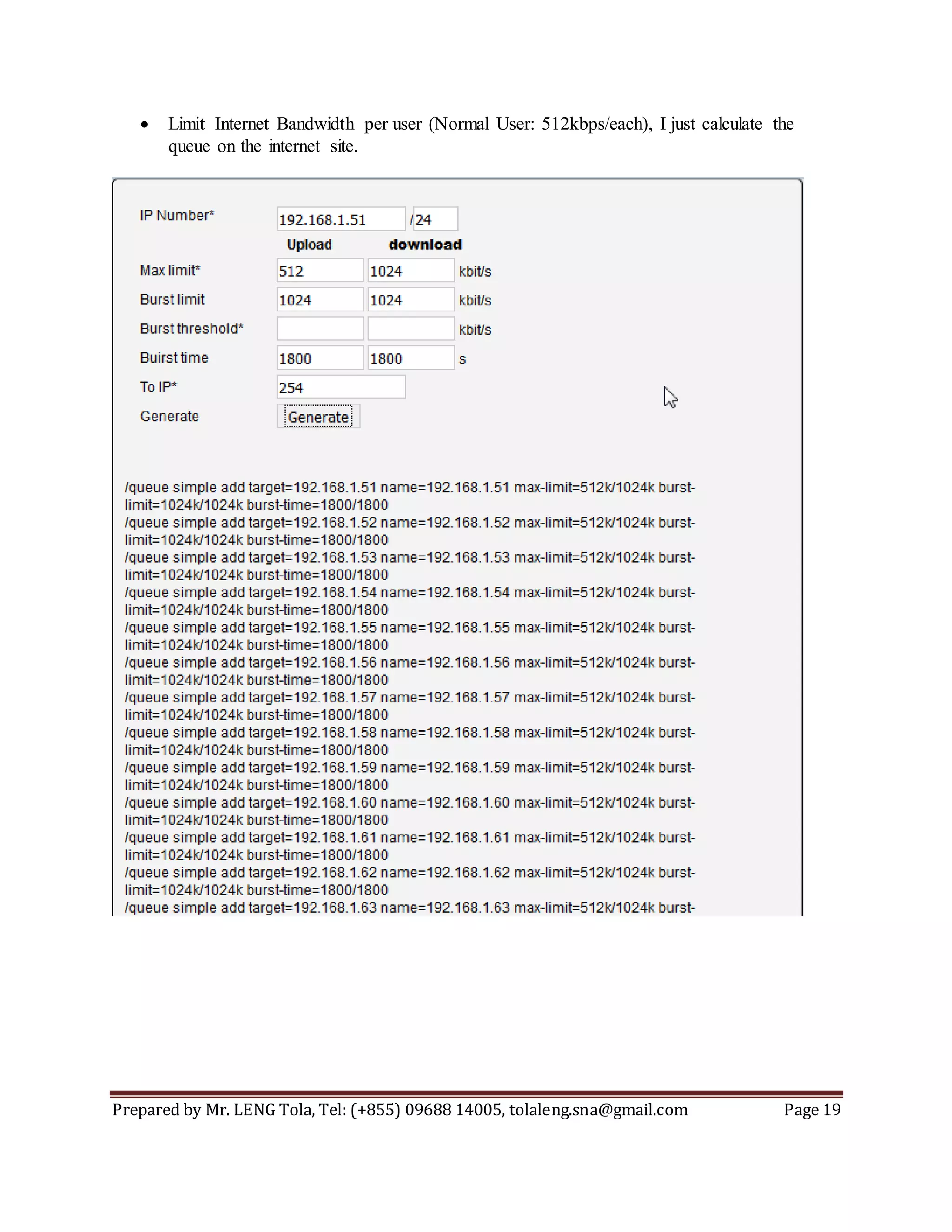 Prepared by Mr. LENG Tola, Tel: (+855) 09688 14005, tolaleng.sna@gmail.com Page 19
 Limit Internet Bandwidth per user (Normal User: 512kbps/each), I just calculate the
queue on the internet site.
 
