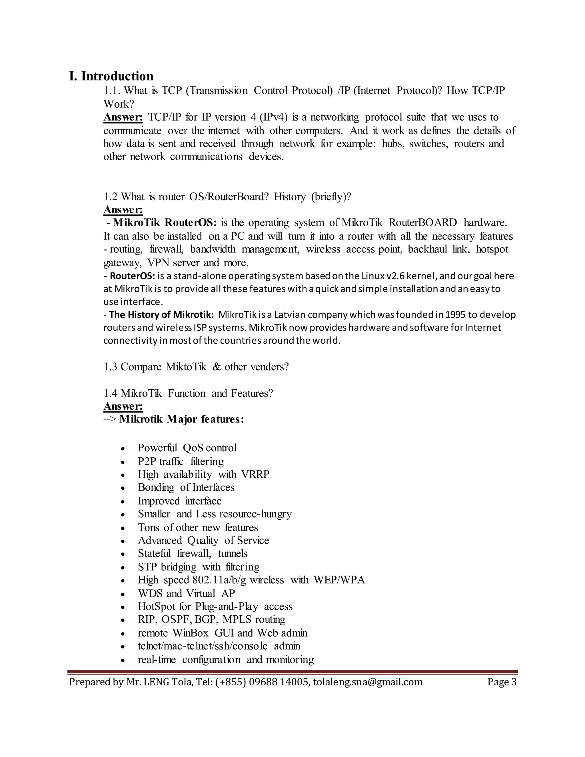Prepared by Mr. LENG Tola, Tel: (+855) 09688 14005, tolaleng.sna@gmail.com Page 3
I. Introduction
1.1. What is TCP (Transmission Control Protocol) /IP (Internet Protocol)? How TCP/IP
Work?
Answer: TCP/IP for IP version 4 (IPv4) is a networking protocol suite that we uses to
communicate over the internet with other computers. And it work as defines the details of
how data is sent and received through network for example: hubs, switches, routers and
other network communications devices.
1.2 What is router OS/RouterBoard? History (briefly)?
Answer:
- MikroTik RouterOS: is the operating system of MikroTik RouterBOARD hardware.
It can also be installed on a PC and will turn it into a router with all the necessary features
- routing, firewall, bandwidth management, wireless access point, backhaul link, hotspot
gateway, VPN server and more.
- RouterOS: is a stand-alone operatingsystembasedonthe Linux v2.6 kernel,andourgoal here
at MikroTikis to provide all these featureswithaquickandsimple installationandaneasyto
use interface.
- The History of Mikrotik: MikroTik isa Latvian companywhichwasfoundedin1995 to develop
routersand wirelessISPsystems.MikroTiknow provideshardware andsoftware forInternet
connectivityinmostof the countriesaroundthe world.
1.3 Compare MiktoTik & other venders?
1.4 MikroTik Function and Features?
Answer:
=> Mikrotik Major features:
 Powerful QoS control
 P2P traffic filtering
 High availability with VRRP
 Bonding of Interfaces
 Improved interface
 Smaller and Less resource-hungry
 Tons of other new features
 Advanced Quality of Service
 Stateful firewall, tunnels
 STP bridging with filtering
 High speed 802.11a/b/g wireless with WEP/WPA
 WDS and Virtual AP
 HotSpot for Plug-and-Play access
 RIP, OSPF, BGP, MPLS routing
 remote WinBox GUI and Web admin
 telnet/mac-telnet/ssh/console admin
 real-time configuration and monitoring
 