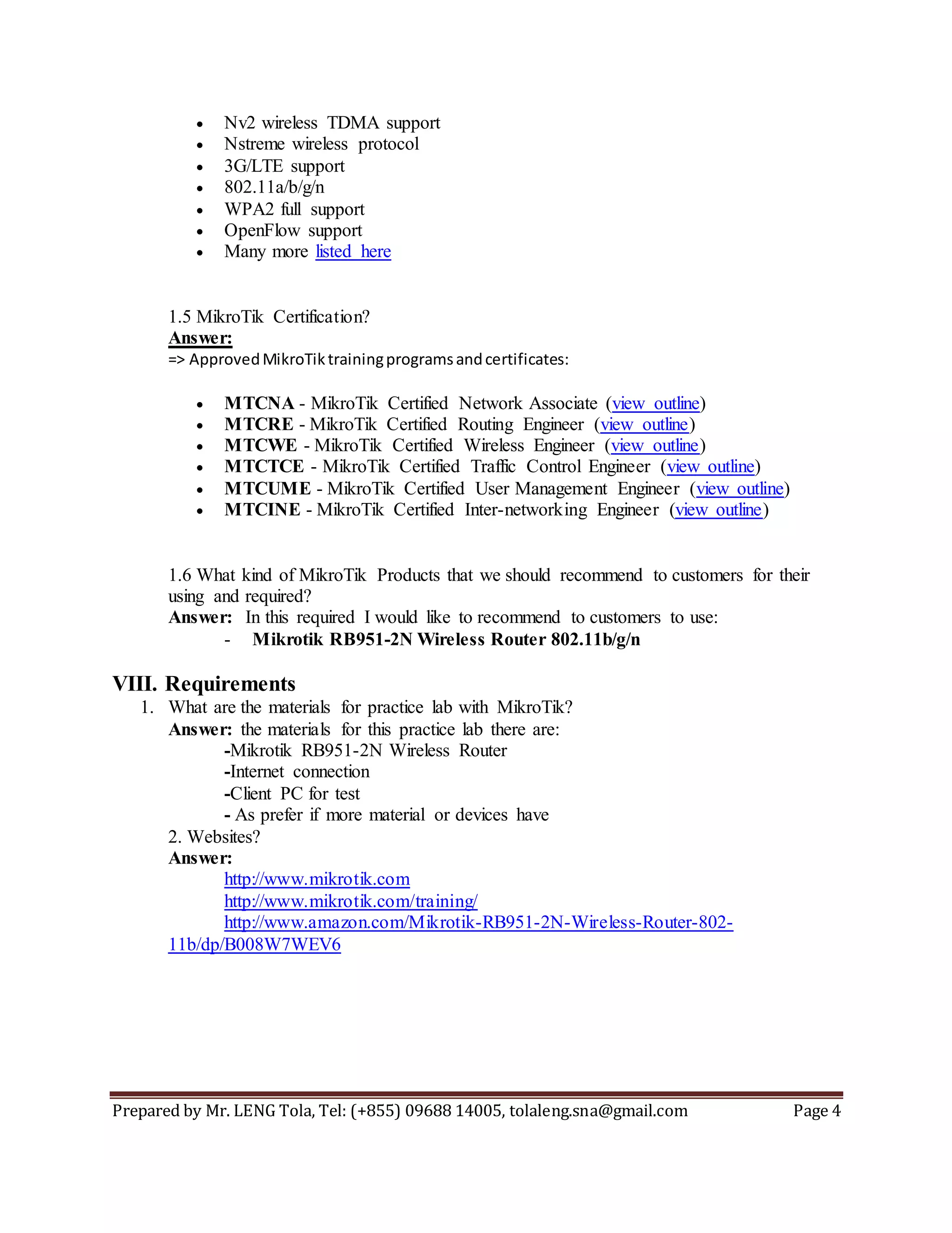 Prepared by Mr. LENG Tola, Tel: (+855) 09688 14005, tolaleng.sna@gmail.com Page 4
 Nv2 wireless TDMA support
 Nstreme wireless protocol
 3G/LTE support
 802.11a/b/g/n
 WPA2 full support
 OpenFlow support
 Many more listed here
1.5 MikroTik Certification?
Answer:
=> ApprovedMikroTiktrainingprogramsandcertificates:
 MTCNA - MikroTik Certified Network Associate (view outline)
 MTCRE - MikroTik Certified Routing Engineer (view outline)
 MTCWE - MikroTik Certified Wireless Engineer (view outline)
 MTCTCE - MikroTik Certified Traffic Control Engineer (view outline)
 MTCUME - MikroTik Certified User Management Engineer (view outline)
 MTCINE - MikroTik Certified Inter-networking Engineer (view outline)
1.6 What kind of MikroTik Products that we should recommend to customers for their
using and required?
Answer: In this required I would like to recommend to customers to use:
- Mikrotik RB951-2N Wireless Router 802.11b/g/n
VIII. Requirements
1. What are the materials for practice lab with MikroTik?
Answer: the materials for this practice lab there are:
-Mikrotik RB951-2N Wireless Router
-Internet connection
-Client PC for test
- As prefer if more material or devices have
2. Websites?
Answer:
http://www.mikrotik.com
http://www.mikrotik.com/training/
http://www.amazon.com/Mikrotik-RB951-2N-Wireless-Router-802-
11b/dp/B008W7WEV6
 