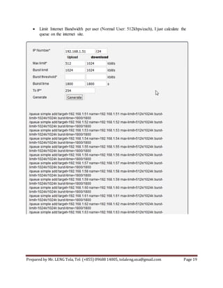 Prepared by Mr. LENG Tola, Tel: (+855) 09688 14005, tolaleng.sna@gmail.com Page 19
 Limit Internet Bandwidth per user (Normal User: 512kbps/each), I just calculate the
queue on the internet site.
 