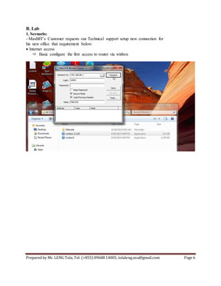 Prepared by Mr. LENG Tola, Tel: (+855) 09688 14005, tolaleng.sna@gmail.com Page 6
B. Lab
1. Scenario:
- MaxBIT’s Customer requests our Technical support setup new connection for
his new office that requirement below:
Internet access
 Basic configure the first access to router via winbox
 