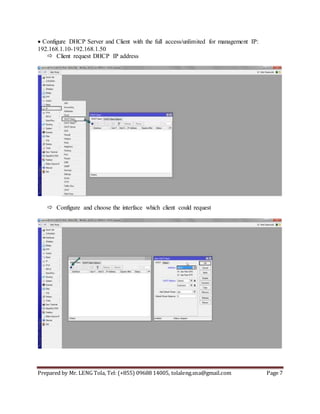 Prepared by Mr. LENG Tola, Tel: (+855) 09688 14005, tolaleng.sna@gmail.com Page 7
Configure DHCP Server and Client with the full access/unlimited for management IP:
192.168.1.10-192.168.1.50
 Client request DHCP IP address
 Configure and choose the interface which client could request
 