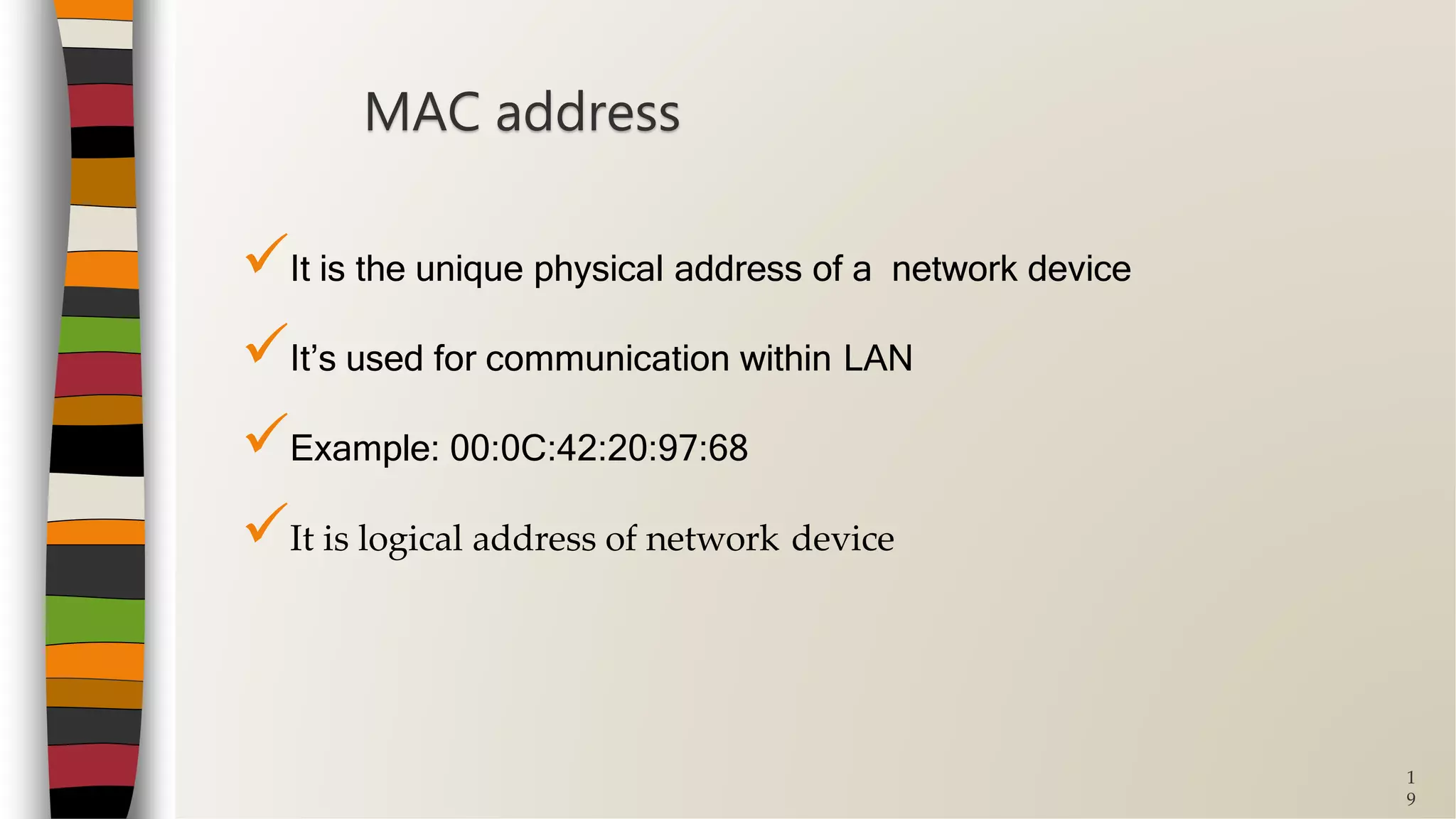 1
9
It is the unique physical address of a network device
It’s used for communication within LAN
Example: 00:0C:42:20:97:68
It is logical address of network device
MAC address
 