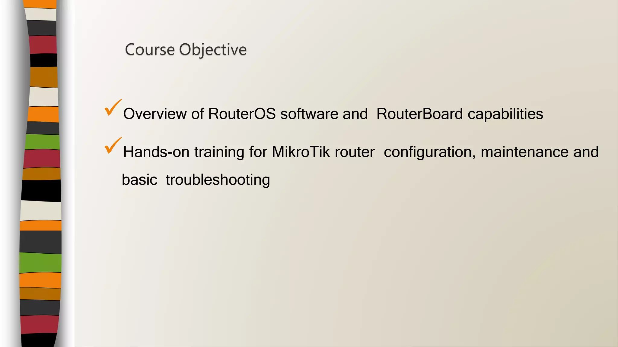 Overview of RouterOS software and RouterBoard capabilities
Hands-on training for MikroTik router configuration, maintenance and
basic troubleshooting
Course Objective
 