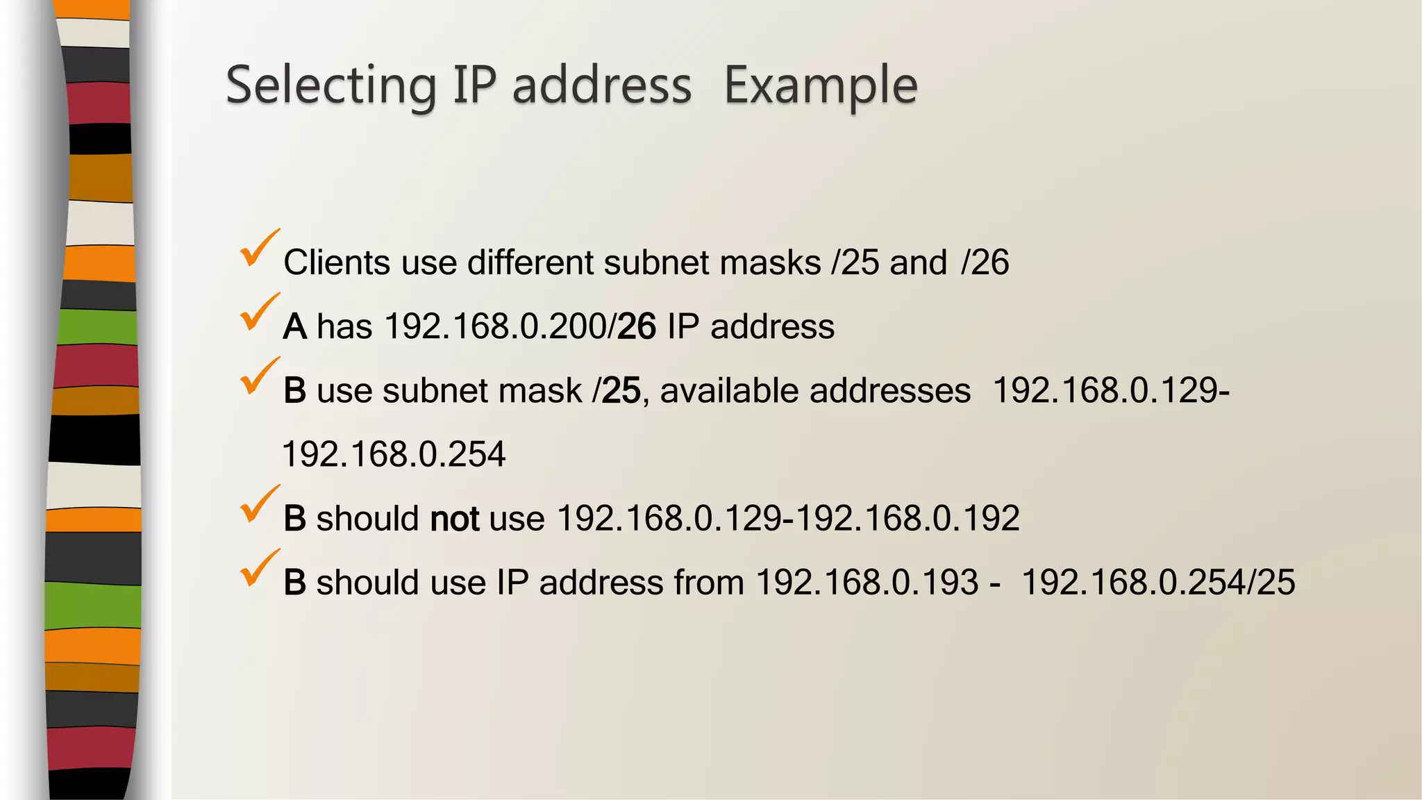 Clients use different subnet masks /25 and /26
A has 192.168.0.200/26 IP address
B use subnet mask /25, available addresses 192.168.0.129-
192.168.0.254
B should not use 192.168.0.129-192.168.0.192
B should use IP address from 192.168.0.193 - 192.168.0.254/25
Selecting IP address Example
 