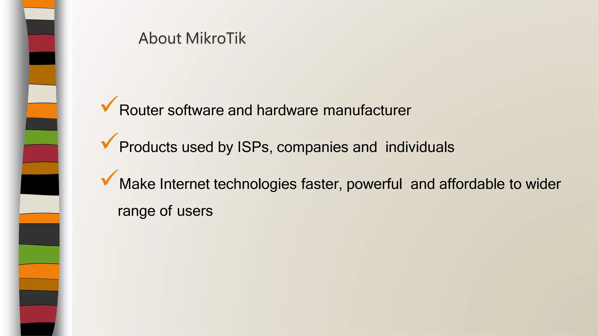 Router software and hardware manufacturer
Products used by ISPs, companies and individuals
Make Internet technologies faster, powerful and affordable to wider
range of users
About MikroTik
 
