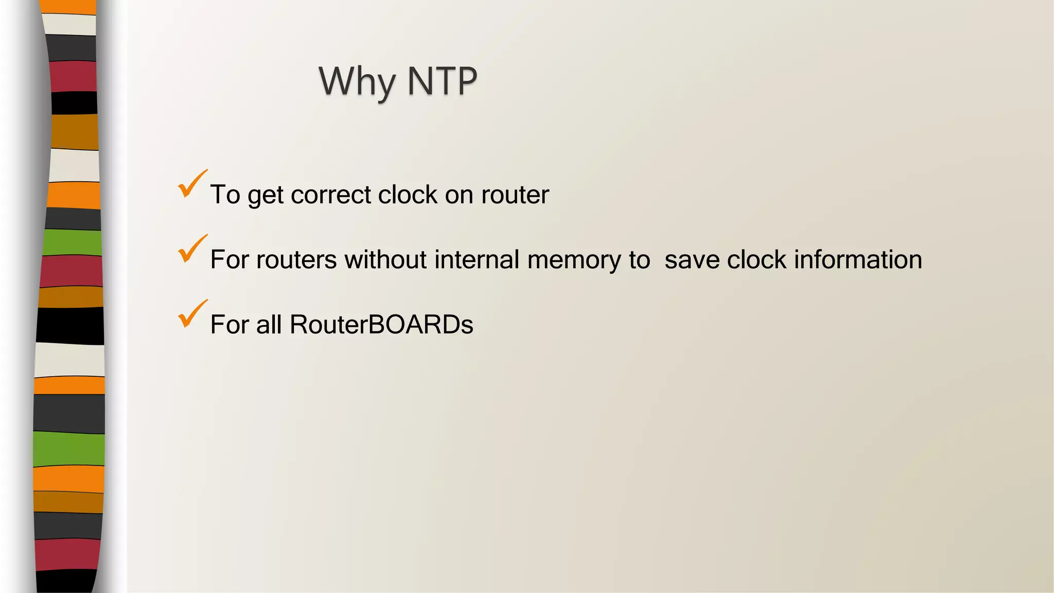 To get correct clock on router
For routers without internal memory to save clock information
For all RouterBOARDs
Why NTP
 