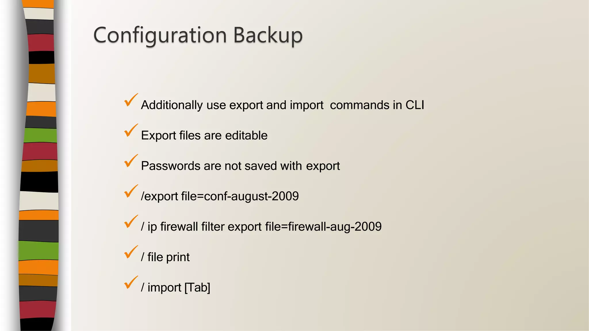 Additionally use export and import commands in CLI
Export files are editable
Passwords are not saved with export
/export file=conf-august-2009
/ ip firewall filter export file=firewall-aug-2009
/ file print
/ import [Tab]
Configuration Backup
 