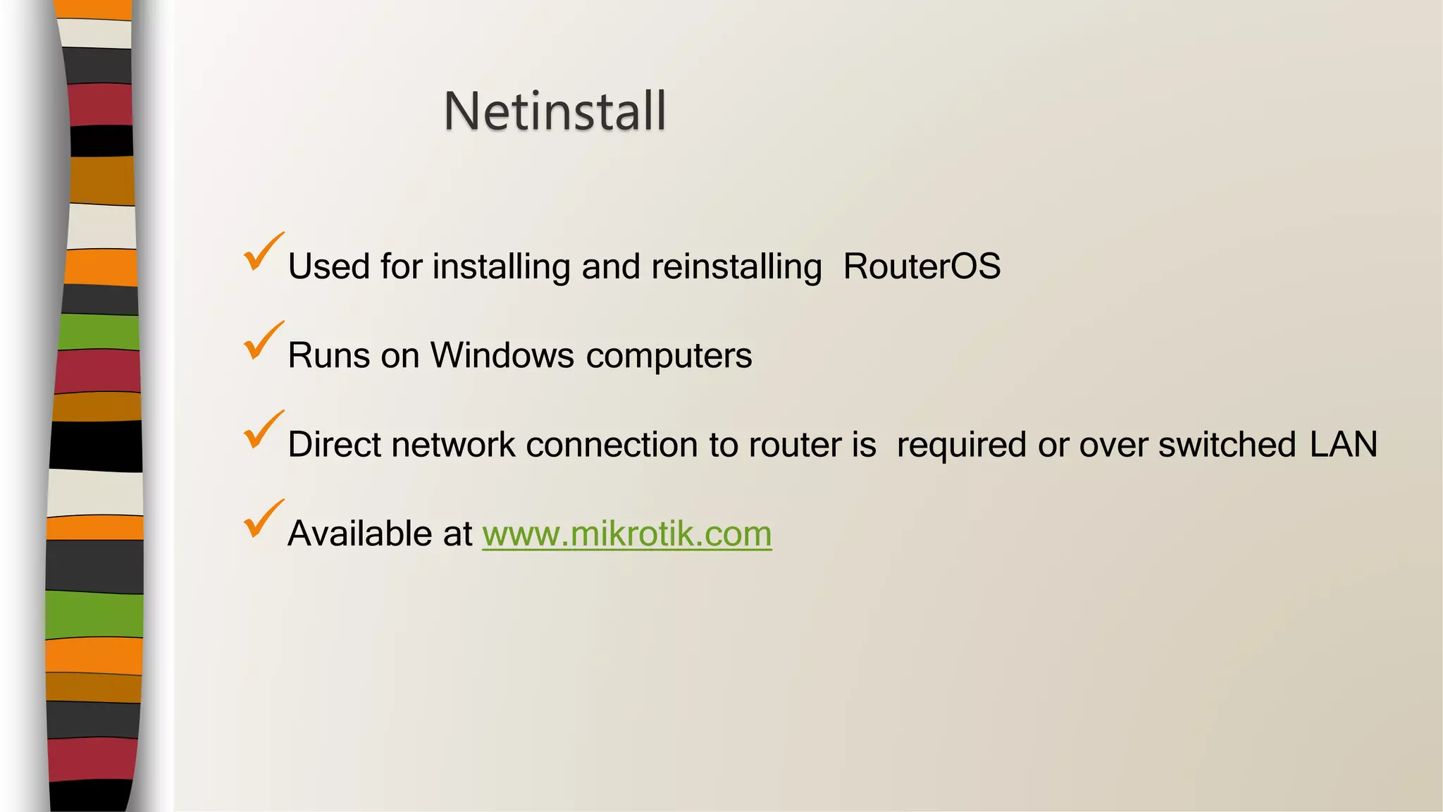 Used for installing and reinstalling RouterOS
Runs on Windows computers
Direct network connection to router is required or over switched LAN
Available at www.mikrotik.com
Netinstall
 