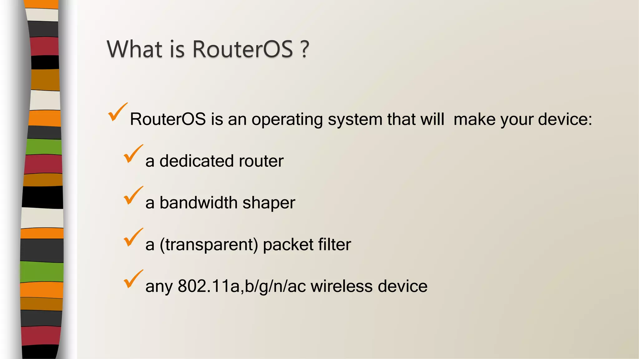 RouterOS is an operating system that will make your device:
a dedicated router
a bandwidth shaper
a (transparent) packet filter
any 802.11a,b/g/n/ac wireless device
What is RouterOS ?
 