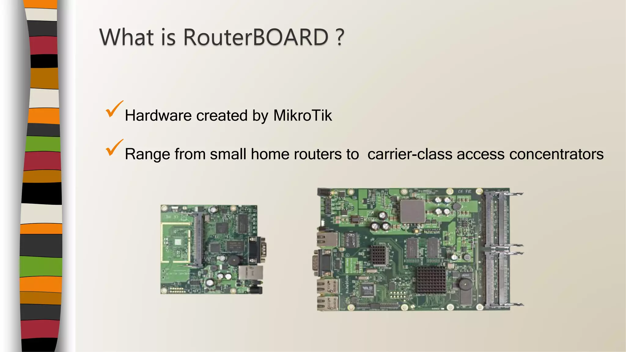 Hardware created by MikroTik
Range from small home routers to carrier-class access concentrators
What is RouterBOARD ?
 