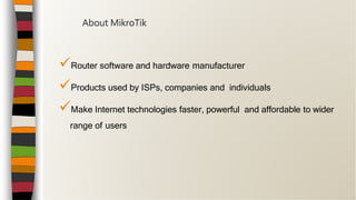 Router software and hardware manufacturer
Products used by ISPs, companies and individuals
Make Internet technologies faster, powerful and affordable to wider
range of users
About MikroTik
 