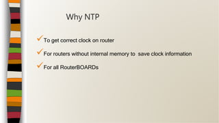 To get correct clock on router
For routers without internal memory to save clock information
For all RouterBOARDs
Why NTP
 
