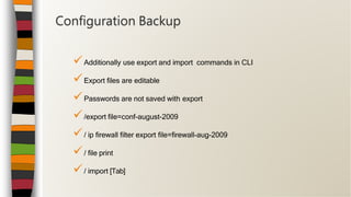 Additionally use export and import commands in CLI
Export files are editable
Passwords are not saved with export
/export file=conf-august-2009
/ ip firewall filter export file=firewall-aug-2009
/ file print
/ import [Tab]
Configuration Backup
 