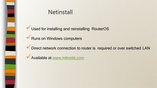 Used for installing and reinstalling RouterOS
Runs on Windows computers
Direct network connection to router is required or over switched LAN
Available at www.mikrotik.com
Netinstall
 