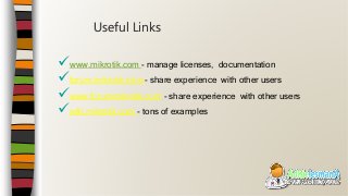 www.mikrotik.com - manage licenses, documentation
forum.mikrotik.com - share experience with other users
www.forummikrotik.com - share experience with other users
wiki.mikrotik.com - tons of examples
Useful Links
 