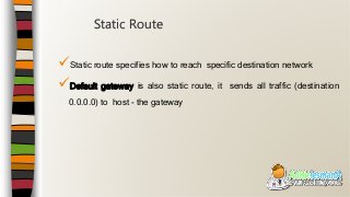 Static route specifies how to reach specific destination network
Default gateway is also static route, it sends all traffic (destination
0.0.0.0) to host - the gateway
Static Route
 