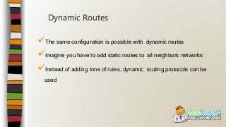 The same configuration is possible with dynamic routes
Imagine you have to add static routes to all neighbors networks
Instead of adding tons of rules, dynamic routing protocols can be
used
Dynamic Routes
 