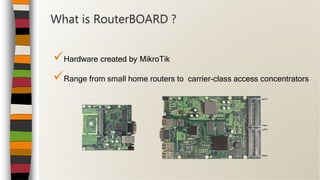 Hardware created by MikroTik
Range from small home routers to carrier-class access concentrators
What is RouterBOARD ?
 